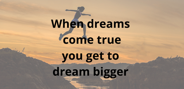 When dreams come true you get to dream bigger