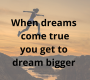 When dreams come true you get to dream bigger